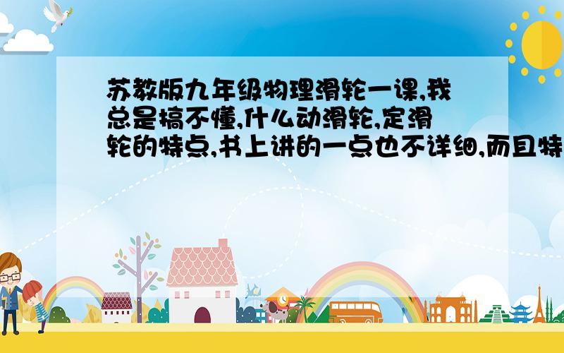 苏教版九年级物理滑轮一课,我总是搞不懂,什么动滑轮,定滑轮的特点,书上讲的一点也不详细,而且特别抽象,我联系不到生活中,理解不了.还有滑轮组的搭配的优点等等.哪位高明的大师帮我讲