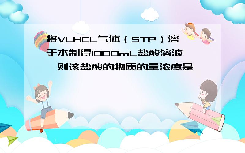 将VLHCL气体（STP）溶于水制得1000mL盐酸溶液,则该盐酸的物质的量浓度是