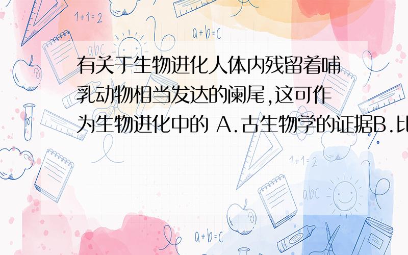 有关于生物进化人体内残留着哺乳动物相当发达的阑尾,这可作为生物进化中的 A.古生物学的证据B.比较解剖学的证据C.生物遗传学方面的证据D.胚胎学的证据 请写出各项的判断依据和理由,