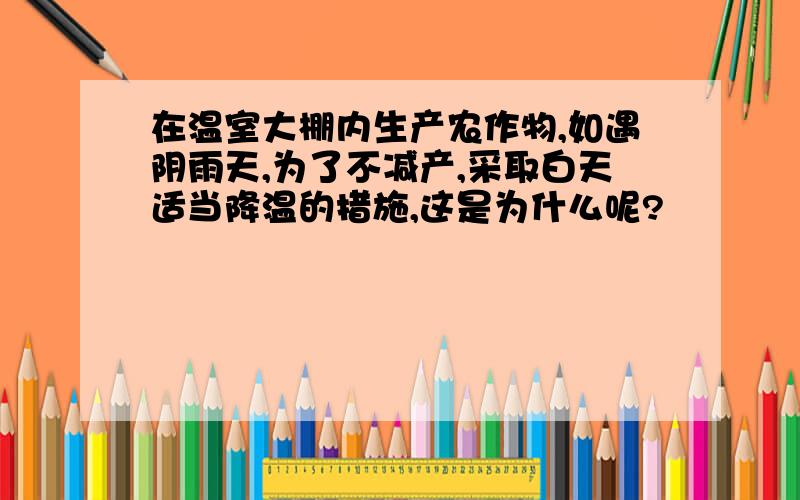 在温室大棚内生产农作物,如遇阴雨天,为了不减产,采取白天适当降温的措施,这是为什么呢?