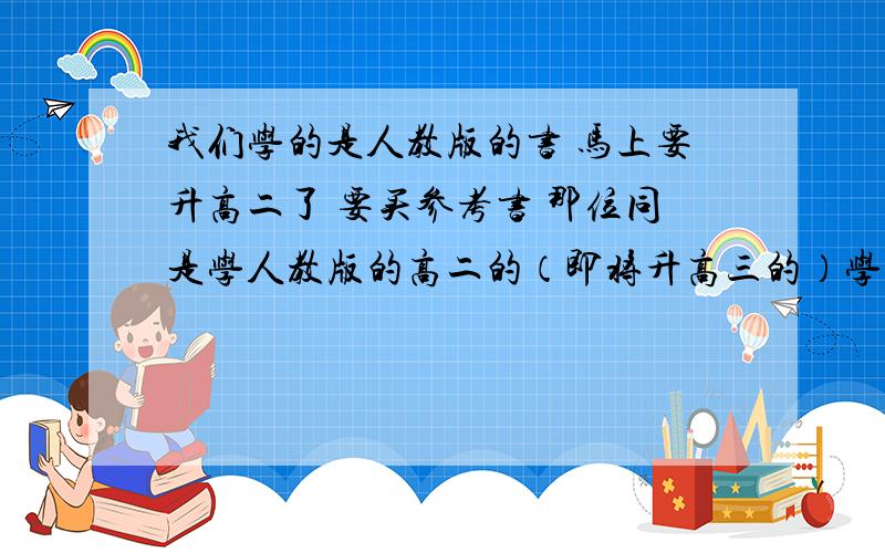 我们学的是人教版的书 马上要升高二了 要买参考书 那位同是学人教版的高二的（即将升高三的）学姐或学长麻烦给咱说一下