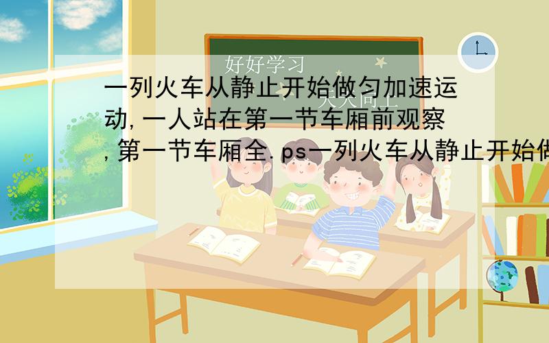 一列火车从静止开始做匀加速运动,一人站在第一节车厢前观察,第一节车厢全.ps一列火车从静止开始做匀加速运动,一人站在第一节车厢前观察,第一节车厢全部从他面前通过要2s,全部车厢从他