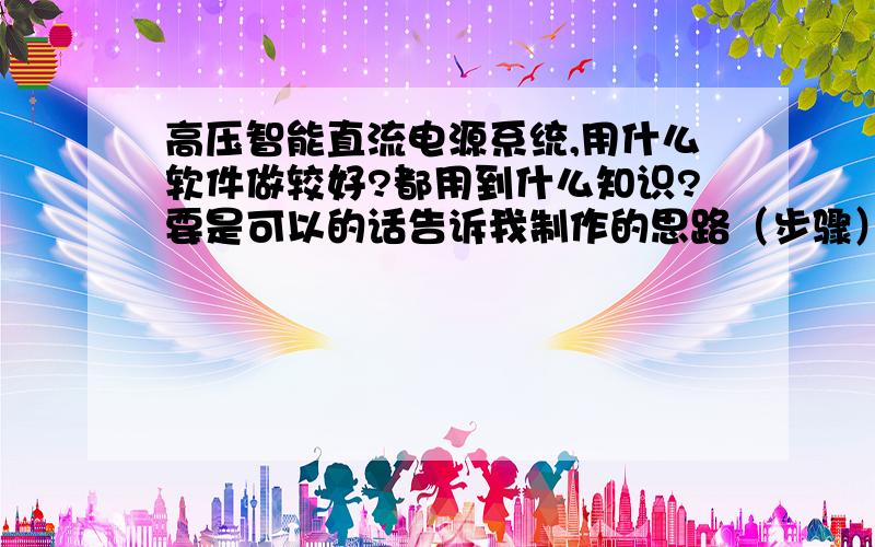 高压智能直流电源系统,用什么软件做较好?都用到什么知识?要是可以的话告诉我制作的思路（步骤）