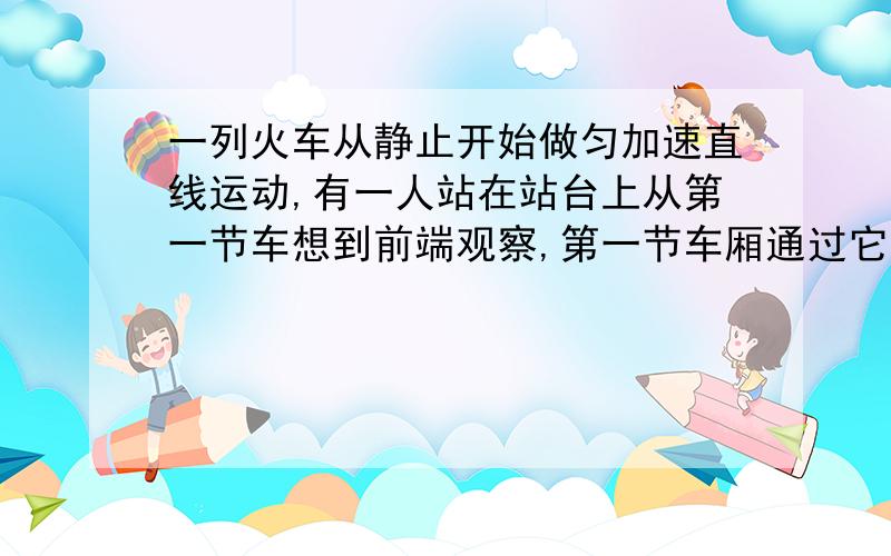 一列火车从静止开始做匀加速直线运动,有一人站在站台上从第一节车想到前端观察,第一节车厢通过它历时2S2.最后2S内有几节车厢通过它 详解 谢谢了