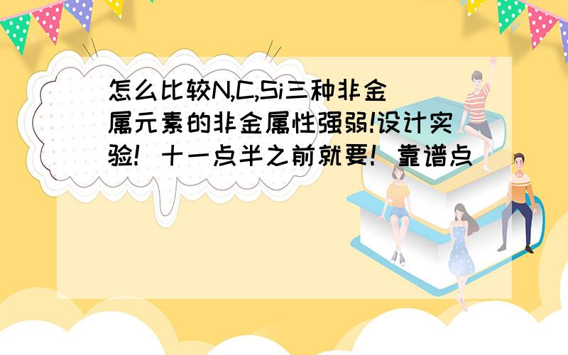 怎么比较N,C,Si三种非金属元素的非金属性强弱!设计实验！十一点半之前就要！靠谱点