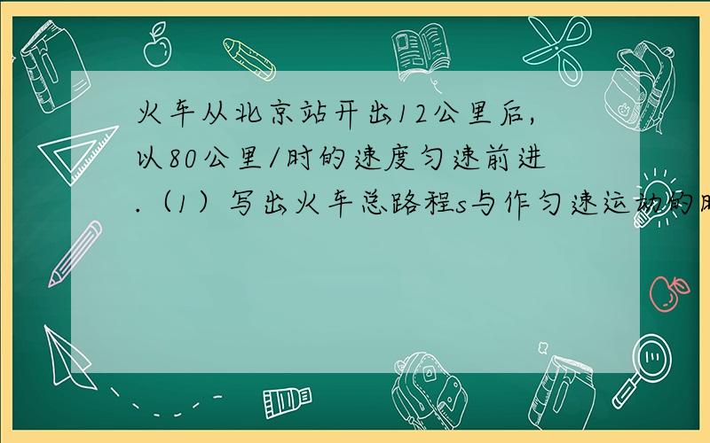 火车从北京站开出12公里后,以80公里/时的速度匀速前进.（1）写出火车总路程s与作匀速运动的时间t之间的关系.（2）火车从北京站开出12公里后,需在用多长时间,火车可到达距北京372公里处?