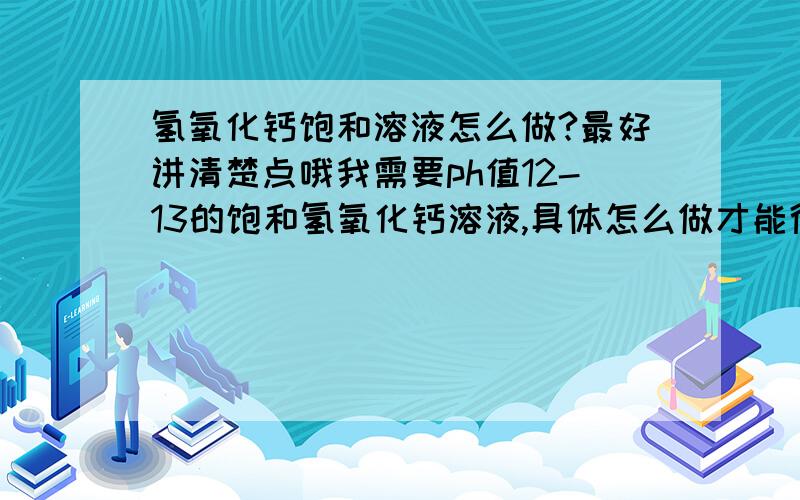 氢氧化钙饱和溶液怎么做?最好讲清楚点哦我需要ph值12-13的饱和氢氧化钙溶液,具体怎么做才能得到这个溶液呢?