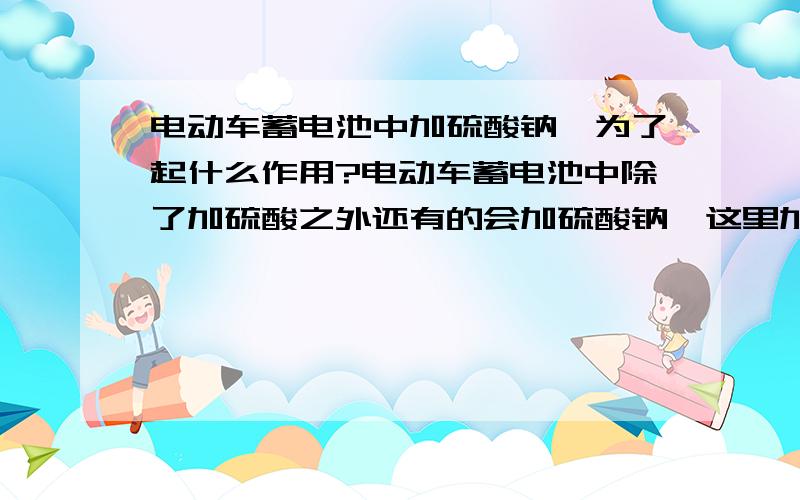 电动车蓄电池中加硫酸钠,为了起什么作用?电动车蓄电池中除了加硫酸之外还有的会加硫酸钠,这里加硫酸钠是为了起什么作用的呢?最好解释的权威一点.