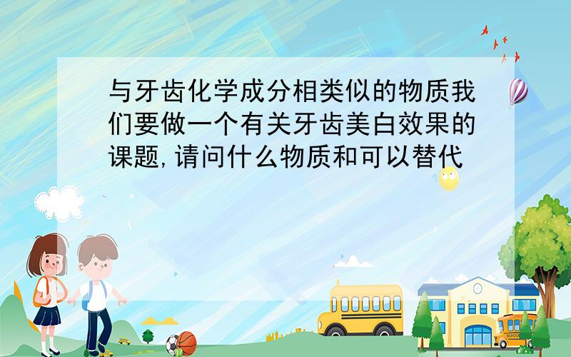 与牙齿化学成分相类似的物质我们要做一个有关牙齿美白效果的课题,请问什么物质和可以替代