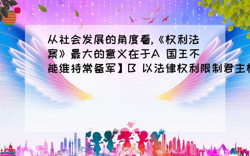 从社会发展的角度看,《权利法案》最大的意义在于A 国王不能维持常备军】B 以法律权利限制君主权利C 国王不能随便征税D 标志着英国资产阶级革命的结束