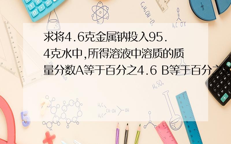 求将4.6克金属钠投入95.4克水中,所得溶液中溶质的质量分数A等于百分之4.6 B等于百分之8 C小于百分之8 D大于百分之8