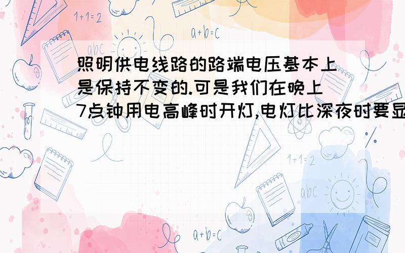 照明供电线路的路端电压基本上是保持不变的.可是我们在晚上7点钟用电高峰时开灯,电灯比深夜时要显得暗些,这是因为此时A总电阻比深夜时大,干路电流小,每盏灯分到的电压就小.B总电阻比