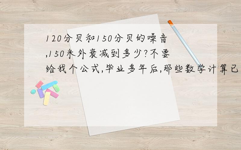 120分贝和150分贝的噪音,150米外衰减到多少?不要给我个公式,毕业多年后,那些数学计算已经完全忘记了.