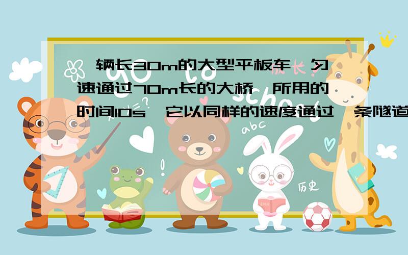 一辆长30m的大型平板车,匀速通过70m长的大桥,所用的时间10s,它以同样的速度通过一条隧道时,用了20S的时间,求隧道的的长度是?（怎样计算）