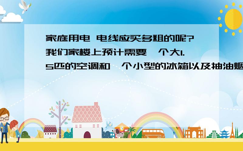 家庭用电 电线应买多粗的呢?我们家楼上预计需要一个大1.5匹的空调和一个小型的冰箱以及抽油烟机 和浴霸（275*4W） 主要这几个大功率 楼下有浴霸（275*4）和电暖气（2000W）电热水龙头（2000