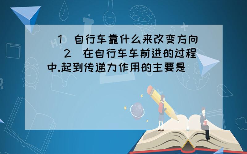 (1)自行车靠什么来改变方向 (2）在自行车车前进的过程中.起到传递力作用的主要是（ ）