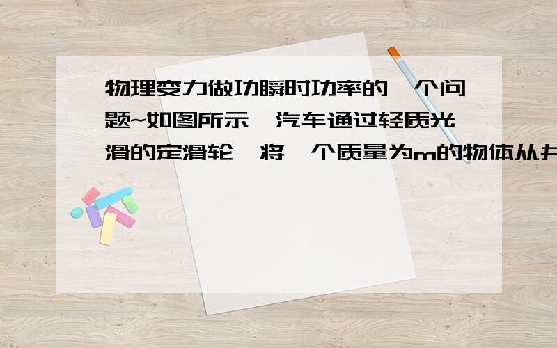 物理变力做功瞬时功率的一个问题~如图所示,汽车通过轻质光滑的定滑轮,将一个质量为m的物体从井中拉出,绳与汽车连接点距滑轮顶点高h,开始时物体静止,滑轮两侧的绳都竖直绷紧,汽车以v向