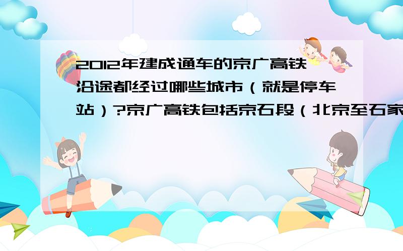 2012年建成通车的京广高铁沿途都经过哪些城市（就是停车站）?京广高铁包括京石段（北京至石家庄）、石武段（石家庄至武汉）、武广段（武汉至广州,已通车）.我最关心的是石武段（石家