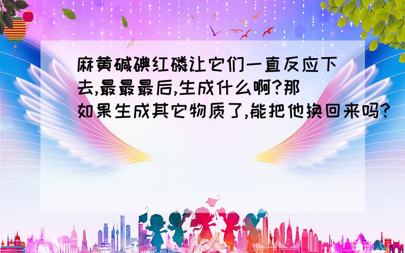 麻黄碱碘红磷让它们一直反应下去,最最最后,生成什么啊?那如果生成其它物质了,能把他换回来吗?