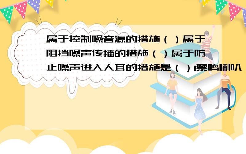 属于控制噪音源的措施（）属于阻挡噪声传播的措施（）属于防止噪声进入人耳的措施是（）1禁鸣喇叭 2纺织女工戴上耳塞 3城市高架上安装隔音屏 4在高噪音车间安放吸声材料 5驾驶战斗机