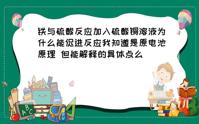 铁与硫酸反应加入硫酸铜溶液为什么能促进反应我知道是原电池原理 但能解释的具体点么