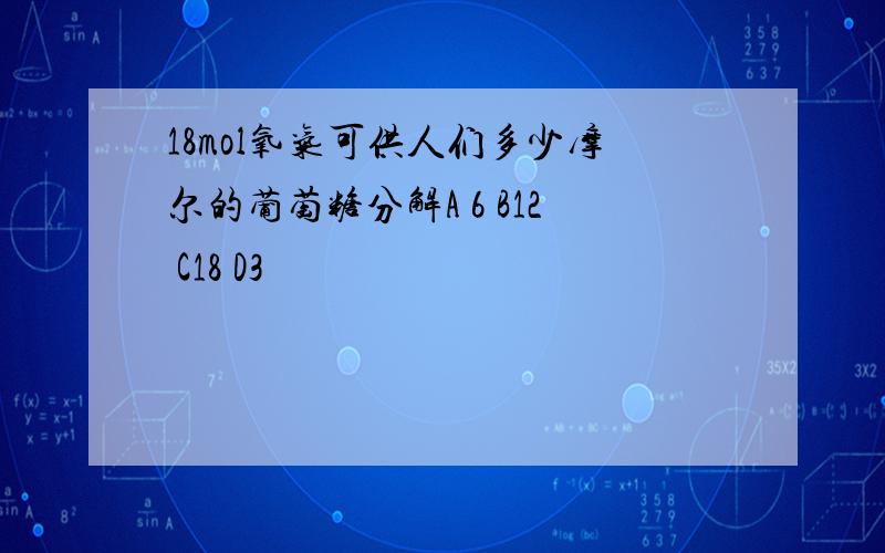 18mol氧气可供人们多少摩尔的葡萄糖分解A 6 B12 C18 D3