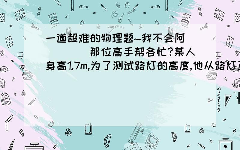 一道超难的物理题~我不会阿`````那位高手帮各忙?某人身高1.7m,为了测试路灯的高度,他从路灯正下方沿平直公路以1m/s的速度均速走开.某时刻他的影子长为1.3m,在经过2s,他的影子长为1.8m,路灯距