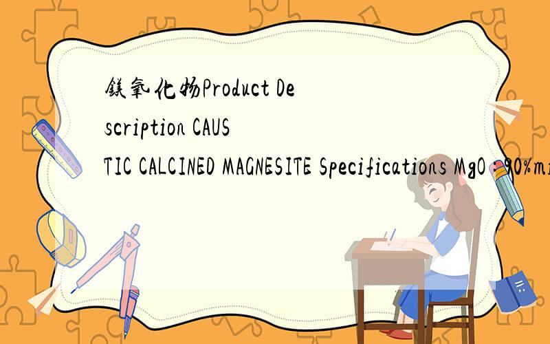 镁氧化物Product Description CAUSTIC CALCINED MAGNESITE Specifications MgO : 90%min       L.O.I : 5.0%maxSiO2 : 3.5%max      CaO : 2.8%maxFe2O3+Al2O3 : 1.2%max Moisture : 2%maxSize : 200 mesh passing through 95% min Packaging 1.0MT JUMBO BAG Shipp