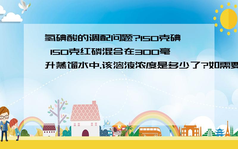 氢碘酸的调配问题?150克碘 150克红磷混合在300毫升蒸馏水中.该溶液浓度是多少了?如需要57%的氢碘酸..各需要多少磷碘氢.他们的计算公式是?