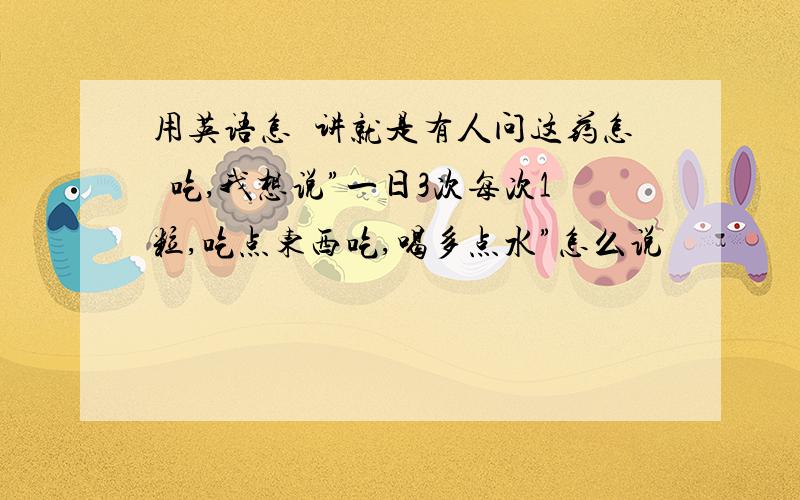 用英语怎麼讲就是有人问这药怎麼吃,我想说”一日3次每次1粒,吃点东西吃,喝多点水”怎么说