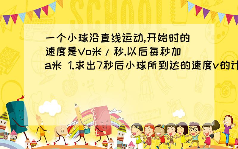 一个小球沿直线运动,开始时的速度是Vo米/秒,以后每秒加a米 1.求出7秒后小球所到达的速度v的计算公式2.计算当v=0.5,a=0.2,t=6时,Vo的值