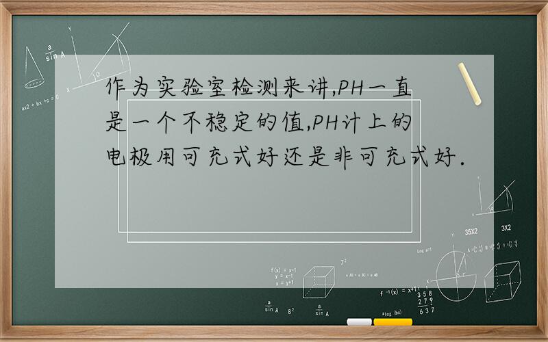 作为实验室检测来讲,PH一直是一个不稳定的值,PH计上的电极用可充式好还是非可充式好．