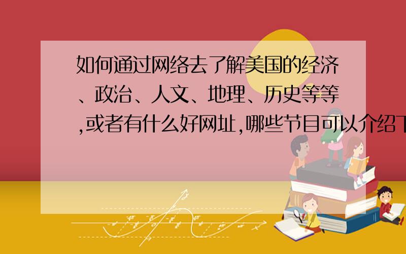 如何通过网络去了解美国的经济、政治、人文、地理、历史等等,或者有什么好网址,哪些节目可以介绍下.