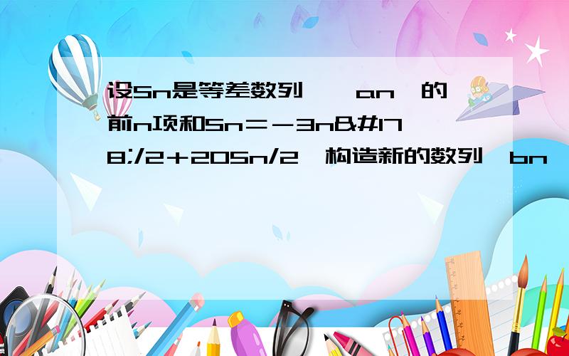 设Sn是等差数列,﹛an﹜的前n项和Sn＝－3n²/2＋205n/2,构造新的数列﹛bn﹜ ,令bn＝|an|,求数列﹛bn﹜的前n项和Tn,