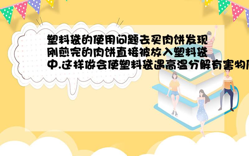 塑料袋的使用问题去买肉饼发现刚煎完的肉饼直接被放入塑料袋中.这样做会使塑料袋遇高温分解有害物质吗?塑料袋会熔解吗?会对人体有害吗?