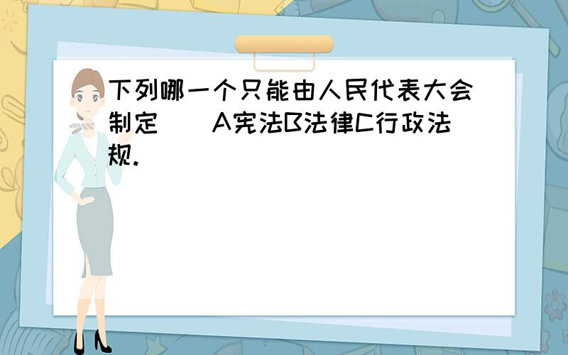 下列哪一个只能由人民代表大会制定（）A宪法B法律C行政法规.