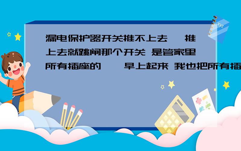 漏电保护器开关推不上去 一推上去就跳闸那个开关 是管家里所有插座的    早上起来 我也把所有插座上的电器拔了 还是跳闸  现在改怎么办啊  要不要一个一个插座拆开看昨晚都好好的  而