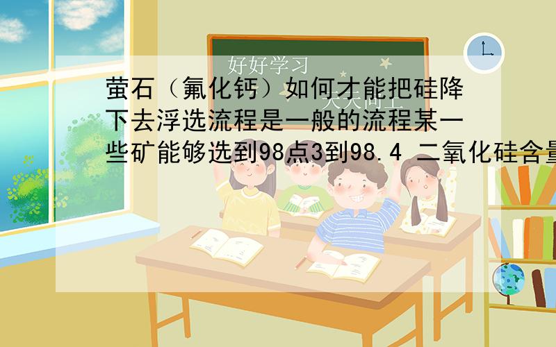 萤石（氟化钙）如何才能把硅降下去浮选流程是一般的流程某一些矿能够选到98点3到98.4 二氧化硅含量0.7左右但是另外一个矿洞的的矿只能选到97.6 二氧化硅含量在1.2以上问题是两种矿流程和