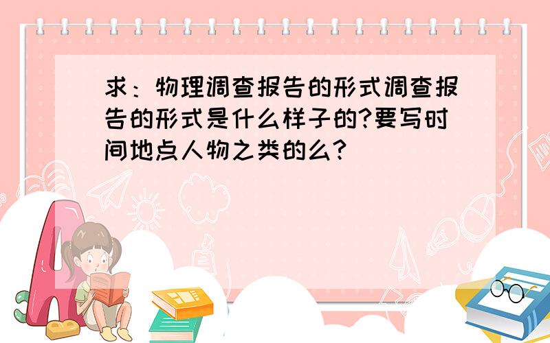 求：物理调查报告的形式调查报告的形式是什么样子的?要写时间地点人物之类的么?