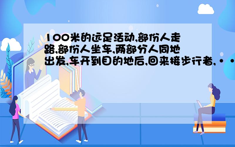 100米的远足活动,部份人走路,部份人坐车,两部分人同地出发,车开到目的地后,回来接步行者,····100米的远足活动,部份人走路,部份人坐车,两部分人同地出发,车开到目的地后,回来接步行者,