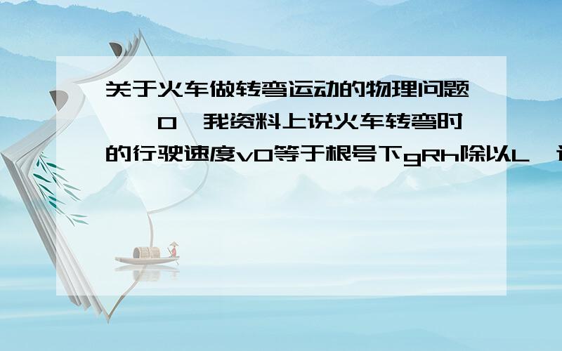 关于火车做转弯运动的物理问题,^0^我资料上说火车转弯时的行驶速度v0等于根号下gRh除以L,这个我理解,可是我想问这个v0在这里指什么?还是指火车转弯时所需要的速度?还有一个问题 那就是