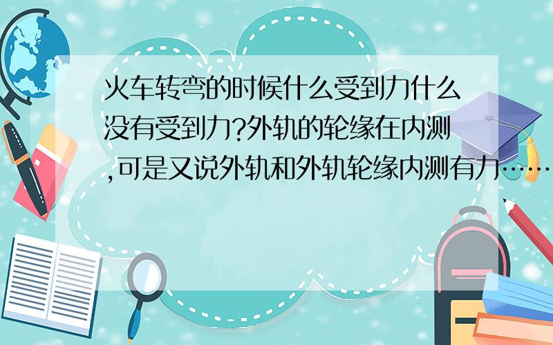 火车转弯的时候什么受到力什么没有受到力?外轨的轮缘在内测,可是又说外轨和外轨轮缘内测有力…………怎么理解