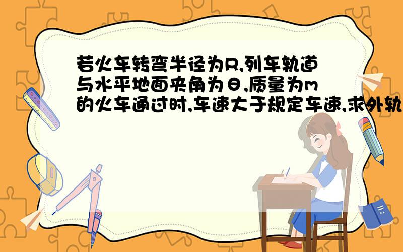 若火车转弯半径为R,列车轨道与水平地面夹角为θ,质量为m的火车通过时,车速大于规定车速,求外轨压力；若小于规定车速,求内轨压力.