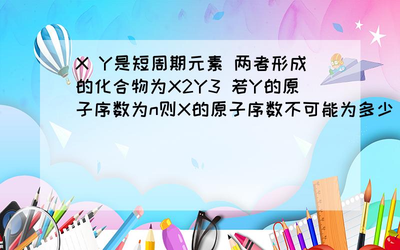 X Y是短周期元素 两者形成的化合物为X2Y3 若Y的原子序数为n则X的原子序数不可能为多少