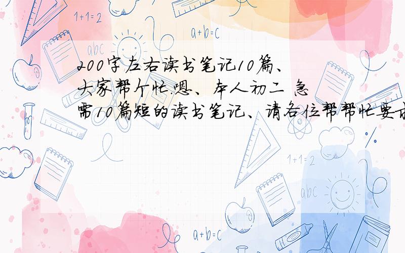 200字左右读书笔记10篇、大家帮个忙.嗯、本人初二 急需10篇短的读书笔记、请各位帮帮忙要求：摘录原段（最好是一句或几句话、不要太多） 然后写下分析鉴赏（200字左右,不用太多）最好