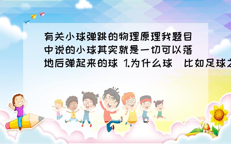 有关小球弹跳的物理原理我题目中说的小球其实就是一切可以落地后弹起来的球 1.为什么球（比如足球之类的）,落地以后可以弹起来?麻烦给我详细的受力分析和背后的物理原理.因为我现在