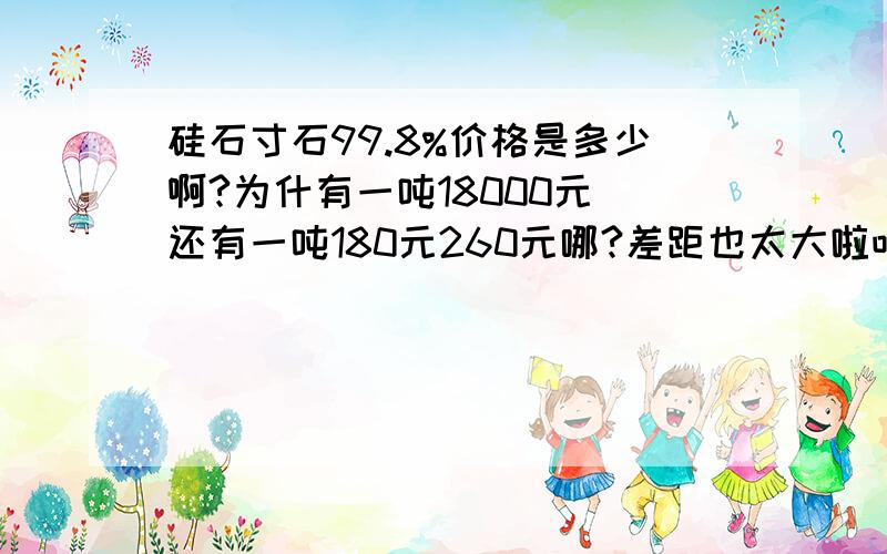 硅石寸石99.8%价格是多少啊?为什有一吨18000元 还有一吨180元260元哪?差距也太大啦吧!谁能告诉我真正的市厂价格谢谢啦~~~~~~~~~~~~~~~~~~~~~~~~~~~~~~~~~~~~~~~~~~~~~~~~~~~~~