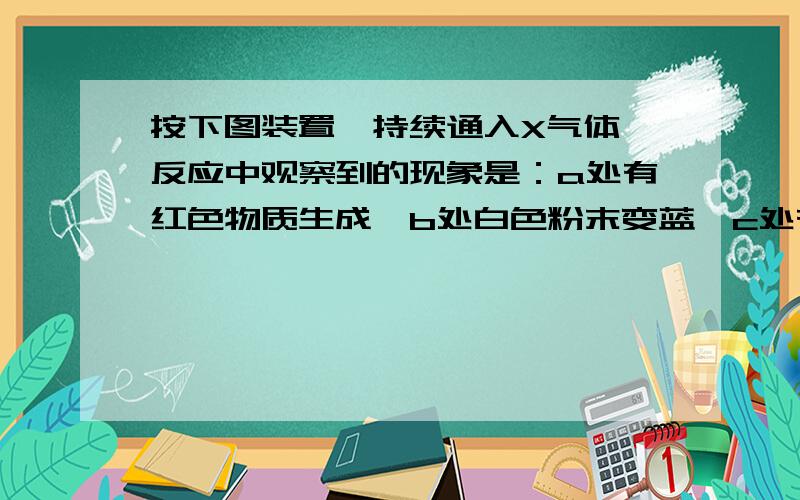 按下图装置,持续通入X气体,反应中观察到的现象是：a处有红色物质生成,b处白色粉末变蓝,c处有无色液体产生（设X全部被吸收）,则X可能是（填序号）____.(A)H2 (B)NH3 (C) CO和H2 (D)乙醇蒸气