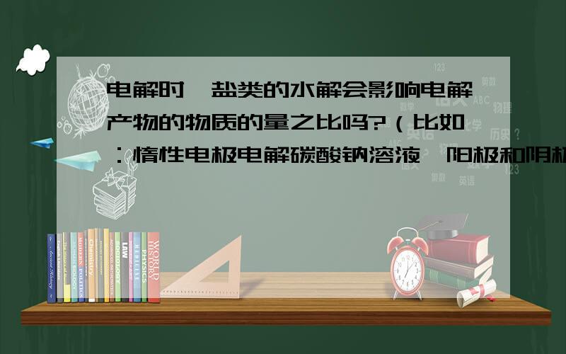 电解时,盐类的水解会影响电解产物的物质的量之比吗?（比如：惰性电极电解碳酸钠溶液,阳极和阴极的气体体积比是不是2:）电解硫酸铜溶液时如何才能满足 1阳极质量减少 2阴极质量增加 3