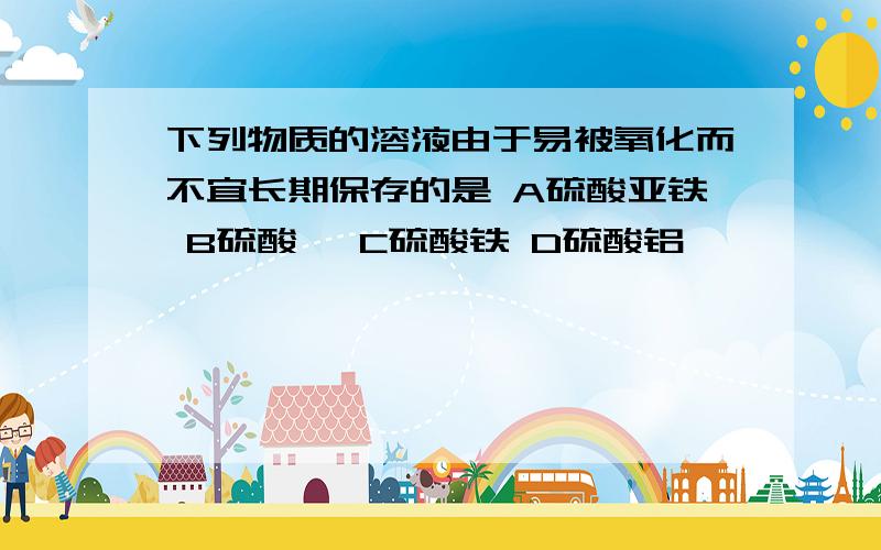 下列物质的溶液由于易被氧化而不宜长期保存的是 A硫酸亚铁 B硫酸镁 C硫酸铁 D硫酸铝